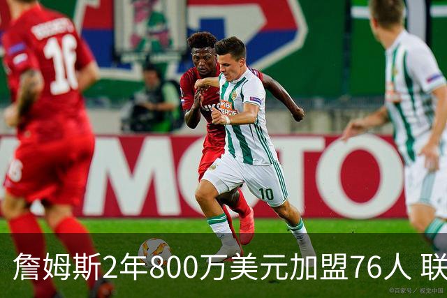 詹姆斯2年800万美元加盟76人 联手大帝+马克西+布朗